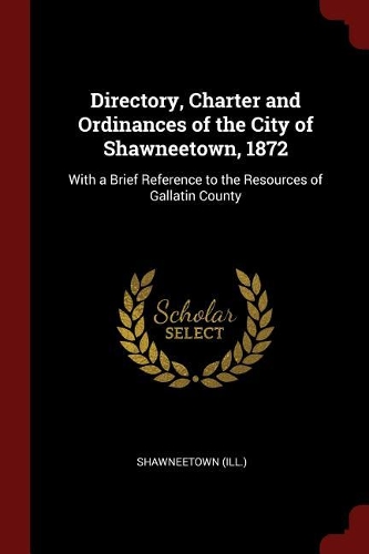 Directory, Charter and Ordinances of the City of Shawneetown, 1872: With a Brief Reference to the Resources of Gallatin County