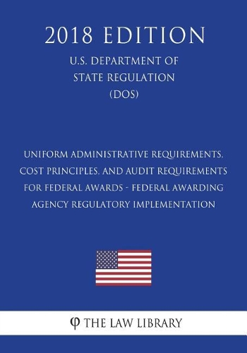 Uniform Administrative Requirements, Cost Principles, and Audit Requirements for Federal Awards - Federal Awarding Agency Regulatory Implementation (U.S. Department of State Regulation) (DOS) (2018 Edition)