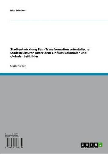 Stadtentwicklung Fes - Transformation Orientalischer Stadtstrukturen Unter Dem Einfluss Kolonialer Und Globaler Leitbilder: Transformation Orientalischer Stadtstrukturen Unter Dem Einfluss Kolonialer Und Globaler Leitbilder