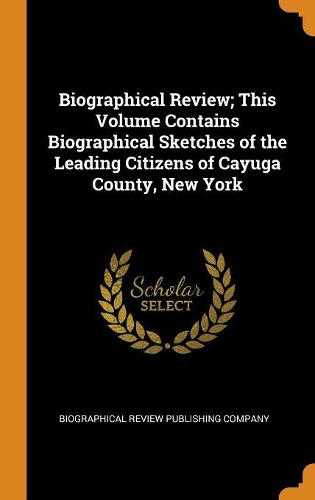 Biographical Review; This Volume Contains Biographical Sketches of the Leading Citizens of Cayuga County, New York