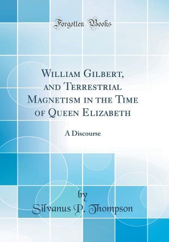 William Gilbert, and Terrestrial Magnetism in the Time of Queen Elizabeth: A Discourse (Classic Reprint)