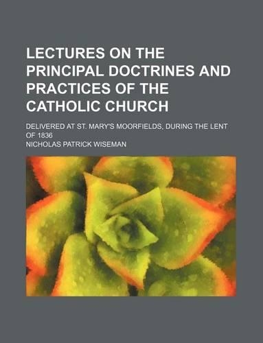 Lectures on the Principal Doctrines and Practices of the Catholic Church; Delivered at St. Mary's Moorfields, During the Lent of 1836