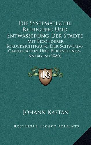Die Systematische Reinigung Und Entwasserung Der Stadte: Mit Besonderer Berucksichtigung Der Schwemm-Canalisation Und Berieselungs-Anlagen (1880)(German)