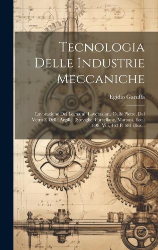 Tecnologia Delle Industrie Meccaniche: Lavorazione Dei Legnami. Lavorazione Delle Pietre, Del Vetro E Delle Argille. (stoviglie, Porcellane, Mattoni, Ecc.) 1898. Viii, 463 P. 681 Illus...