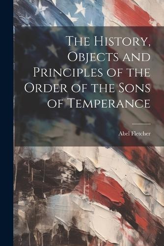 The History, Objects and Principles of the Order of the Sons of Temperance