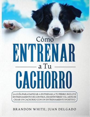 Cómo entrenar a tu cachorro: La guía para empezar a entrenar a tu perro. Incluye entrenamiento de control de esfínteres y el arte de criar un cachorro con un entrenamiento posit
