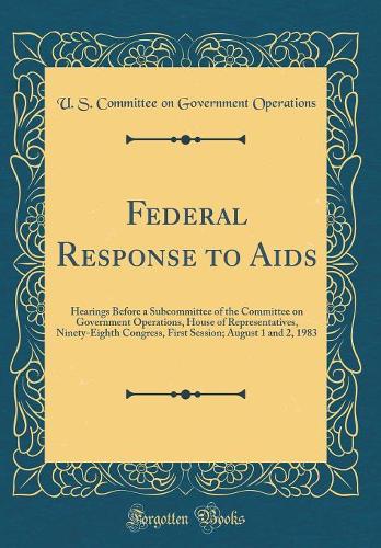 Federal Response to AIDS: Hearings Before a Subcommittee of the Committee on Government Operations, House of Representatives, Ninety-Eighth Congress, First Session; August 1 and 2, 1983 (Classic Reprint)