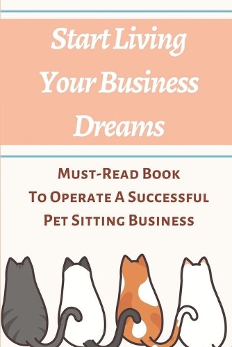 Start Living Your Business Dreams: Must-Read Book To Operate A Successful Pet Sitting Business: How To Start A Dog Walking And Sitting Business