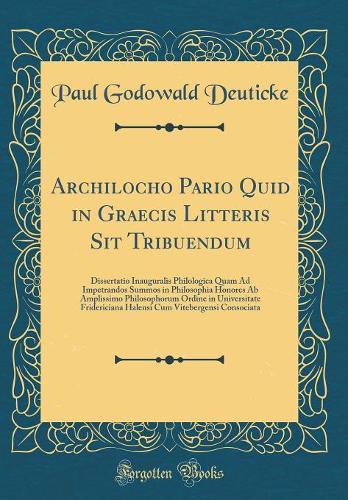 Archilocho Pario Quid in Graecis Litteris Sit Tribuendum: Dissertatio Inauguralis Philologica Quam Ad Impetrandos Summos in Philosophia Honores Ab Amplissimo Philosophorum Ordine in Universitate Fridericiana Halensi Cum Vitebergensi Consociata