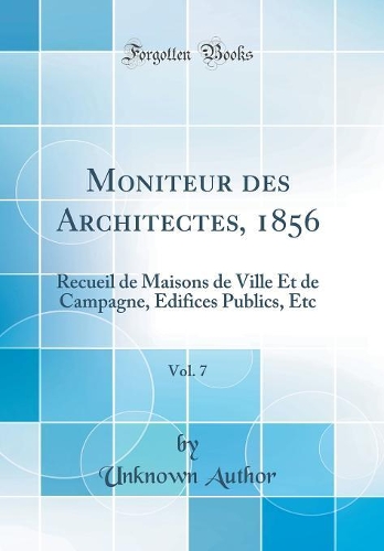 Moniteur des Architectes, 1856, Vol. 7: Recueil de Maisons de Ville Et de Campagne, Edifices Publics, Etc (Classic Reprint)