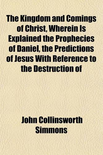 The Kingdom and Comings of Christ, Wherein Is Explained the Prophecies of Daniel, the Predictions of Jesus with Reference to the Destruction of