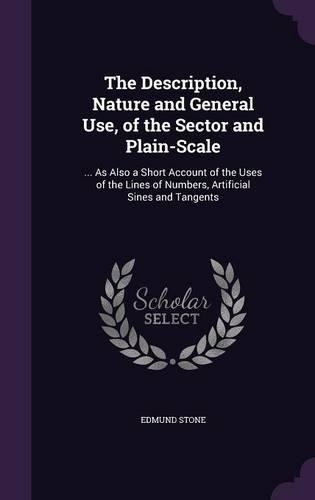 The Description, Nature and General Use, of the Sector and Plain-Scale: ... As Also a Short Account of the Uses of the Lines of Numbers, Artificial Sines and Tangents(English)