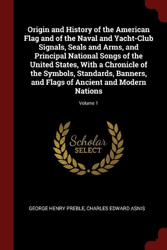 Origin and History of the American Flag and of the Naval and Yacht-Club Signals, Seals and Arms, and Principal National Songs of the United States, with a Chronicle of the Symbols, Standards, Banners, and Flags of Ancient and Modern Nations; Volume