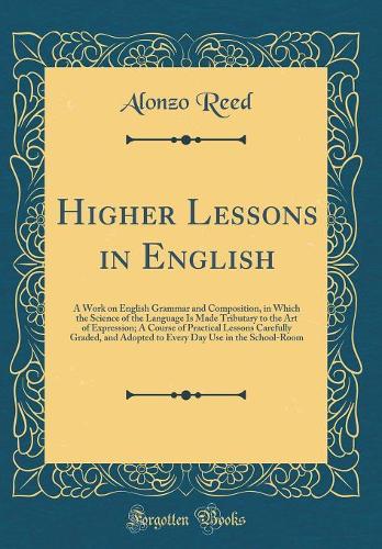 Higher Lessons in English: A Work on English Grammar and Composition, in Which the Science of the Language Is Made Tributary to the Art of Expression; A Course of Practical Lessons Carefully Graded, and Adopted to Every Day Use in the School-Room