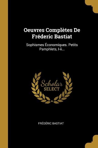 Oeuvres Complètes De Fréderic Bastiat: Sophismes Économiques. Petits Pamphlets, I-ii...