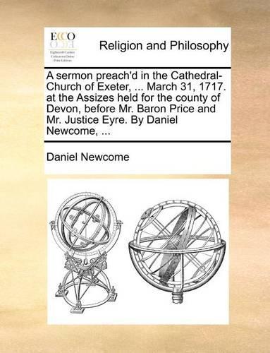 A sermon preach'd in the Cathedral-Church of Exeter, ... March 31, 1717. at the Assizes held for the county of Devon, before Mr. Baron Price and Mr. Justice Eyre. By Daniel Newcome, ...
