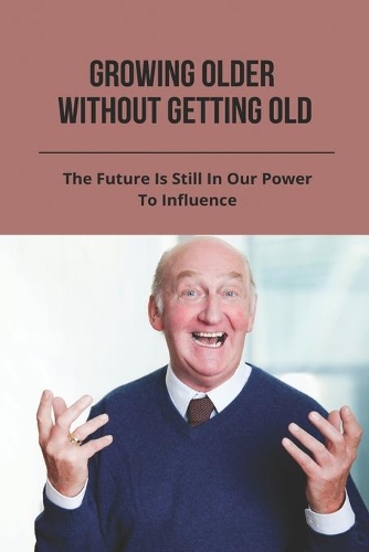 Growing Older Without Getting Old: The Future Is Still In Our Power To Influence: Anti Aging
