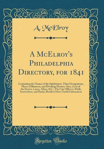 A McElroy's Philadelphia Directory, for 1841: Containing the Names of the Inhabitants, Their Occupations, Places of Business, and Dwelling Houses; Also, a List of the Streets, Lanes, Alleys, &C.; The City Officers, Public Institutions, and Banks, B