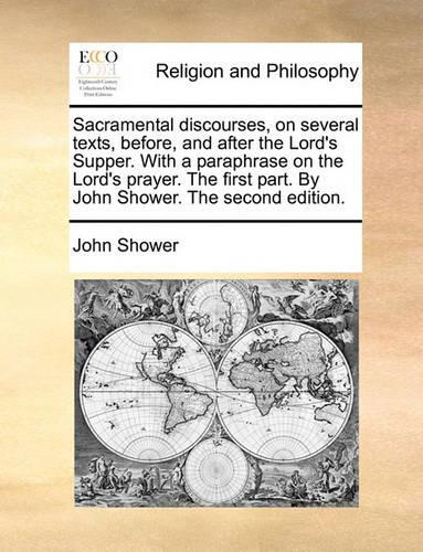 Sacramental Discourses, on Several Texts, Before, and After the Lord's Supper. with a Paraphrase on the Lord's Prayer. the First Part. by John Shower. the Second Edition.