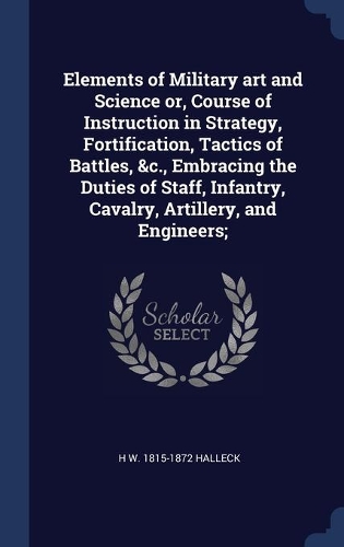 Elements of Military art and Science or, Course of Instruction in Strategy, Fortification, Tactics of Battles, &c., Embracing the Duties of Staff, Infantry, Cavalry, Artillery, and Engineers;