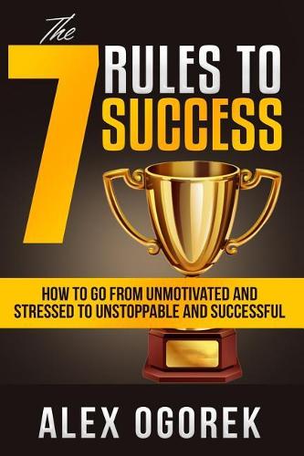 The 7 Rules to Success: How to Go from Unmotivated and Stressed to Unstoppable and Successful