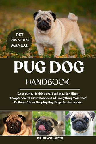 Pug Dog Handbook: Grooming, Health Care, Feeding, Handling, Temperament, Maintenance And Everything You Need To Know About Keeping Pug Dogs As Home Pets.