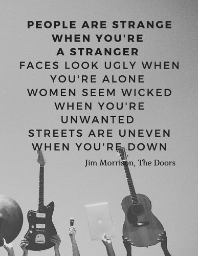People are strange when you're a stranger Faces look ugly when you're alone Women seem wicked when you're unwanted Streets are uneven when you're down