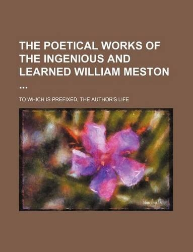 The Poetical Works of the Ingenious and Learned William Meston; To Which Is Prefixed, the Author's Life