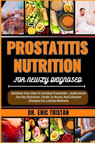 Prostatitis Nutrition for Newly Diagnosed: Optimize Your Diet To Combat Prostatitis - Understand The Key Nutrients, Foods To Avoid, And Lifestyle Changes For Lasting Wellness