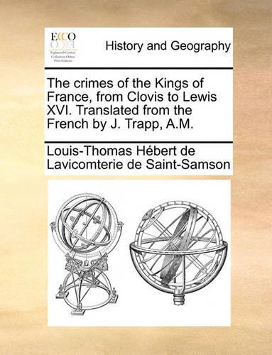 The Crimes of the Kings of France, from Clovis to Lewis XVI. Translated from the French by J. Trapp, A.M.