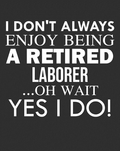 I Don't Always Enjoy Being a Retired Laborer ... Oh Wait Yes I Do!