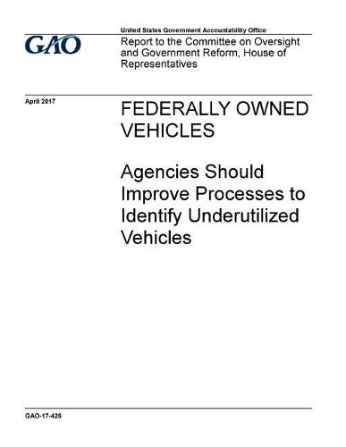 Federally Owned Vehicles, Agencies Should Improve Processes to Identify Underutilized Vehicles: Report to the Committee on Oversight and Government Reform, House of Representatives.