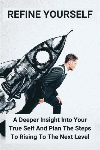Refine Yourself: A Deeper Insight Into Your True Self And Plan The Steps To Rising To The Next Level: Unleash Greatness