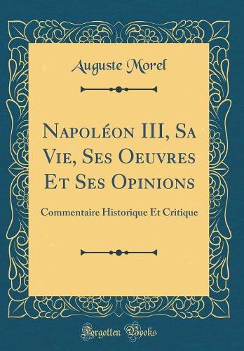 Napoléon III, Sa Vie, Ses Oeuvres Et Ses Opinions: Commentaire Historique Et Critique (Classic Reprint)