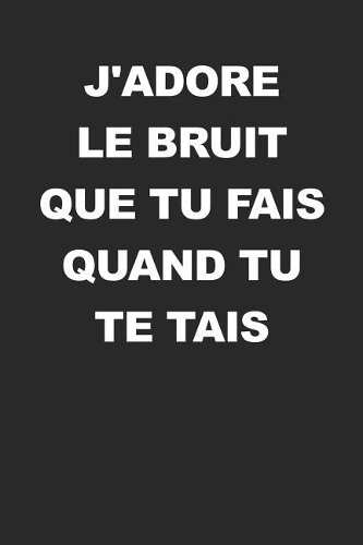 J'adore Le Bruit Que Tu Fais Quand Tu Te Tais: Carnet de notes avec dicton - Pour croquis, notes, dessins, journal intime ou présent