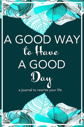 A Good Way to Have a Good Day: A Journal to Rewrite Your Life