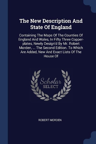 The New Description And State Of England: Containing The Maps Of The Counties Of England And Wales, In Fifty Three Copper-plates, Newly Design'd By Mr. Robert Morden, ... The Second Edition.