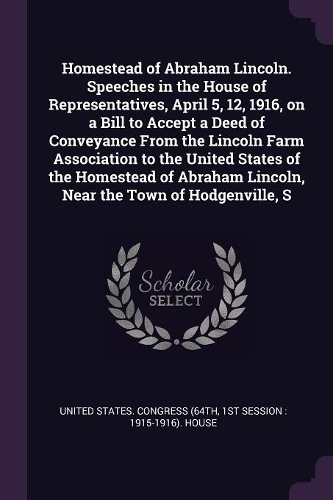 Homestead of Abraham Lincoln. Speeches in the House of Representatives, April 5, 12, 1916, on a Bill to Accept a Deed of Conveyance From the Lincoln Farm Association to the United States of the Homestead of Abraham Lincoln, Near the Town of Hodgenv