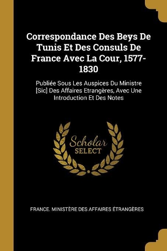 Correspondance Des Beys De Tunis Et Des Consuls De France Avec La Cour, 1577-1830: Publiée Sous Les Auspices Du Ministre [Sic] Des Affaires Etrangères, Avec Une Introduction Et Des Notes