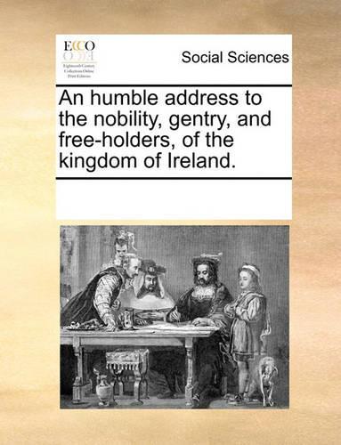An Humble Address to the Nobility, Gentry, and Free-Holders, of the Kingdom of Ireland.
