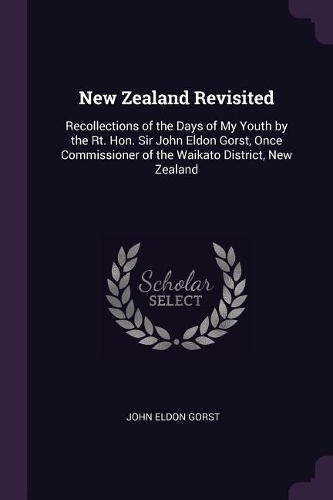 New Zealand Revisited: Recollections of the Days of My Youth by the Rt. Hon. Sir John Eldon Gorst, Once Commissioner of the Waikato District, New Zealand