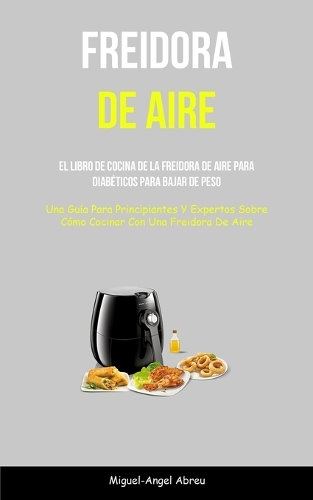Freidora De Aire: El libro de cocina de la freidora de aire para diabéticos para bajar de peso (Una guía para principiantes y expertos sobre cómo cocinar con una frei