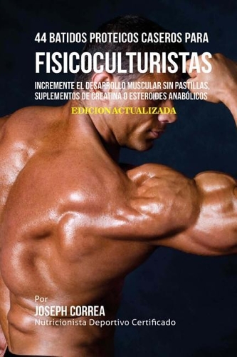 44 Batidos Proteicos Caseros Para Fisicoculturistas: Incremente El Desarrollo Muscular Sin Pastillas, Suplementos de Creatina O Esteroides Anabolicos