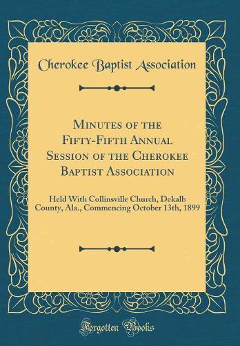 Minutes of the Fifty-Fifth Annual Session of the Cherokee Baptist Association: Held With Collinsville Church, Dekalb County, Ala., Commencing October 13th, 1899 (Classic Reprint)