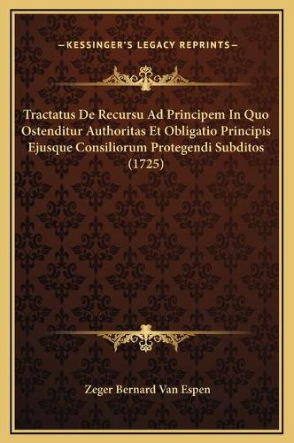 Tractatus De Recursu Ad Principem In Quo Ostenditur Authoritas Et Obligatio Principis Ejusque Consiliorum Protegendi Subditos (1725)