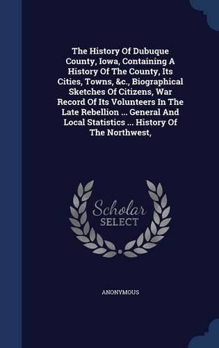 The History Of Dubuque County, Iowa, Containing A History Of The County, Its Cities, Towns, &c., Biographical Sketches Of Citizens, War Record Of Its Volunteers In The Late Rebellion ... General And Local Statistics ... History Of The Northwest,