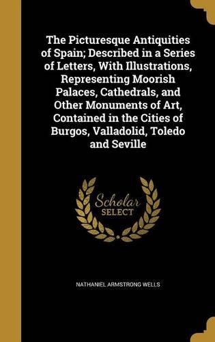 Picturesque Antiquities of Spain; Described in a Series of Letters, With Illustrations, Representing Moorish Palaces, Cathedrals, and Other Monuments of Art, Contained in the Cities of Burgos, Valladolid, Toledo and Seville