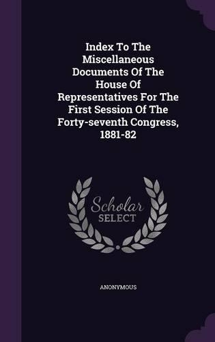 Index To The Miscellaneous Documents Of The House Of Representatives For The First Session Of The Forty-seventh Congress, 1881-82