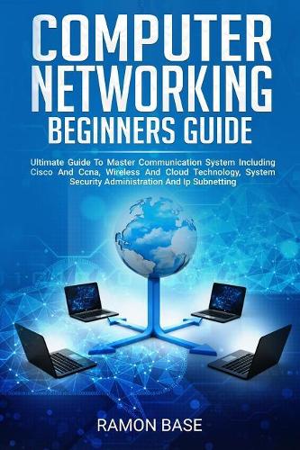 Computer Networking Beginners Guide: Ultimate Guide To Master Communication System Including Cisco And Ccna, Wireless And Cloud Technology, System Security Administration And Ip Subnett(1 Computer Networking Easy)