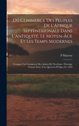 Du Commerce Des Peuples De L'Afrique Septentrionale Dans L'Antiquité, Le Moyen-Âge Et Les Temps Modernes: Comparé Au Commerce Des Arabes De Nos Jours: Ouvrage Faisant Suite À La Question D'Alger En 1844